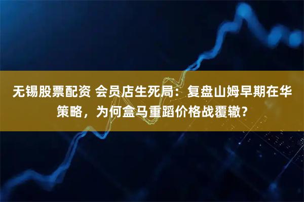 无锡股票配资 会员店生死局：复盘山姆早期在华策略，为何盒马重蹈价格战覆辙？