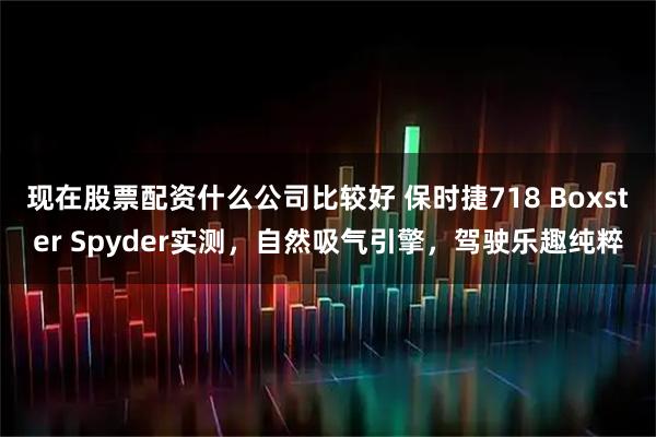现在股票配资什么公司比较好 保时捷718 Boxster Spyder实测，自然吸气引擎，驾驶乐趣纯粹
