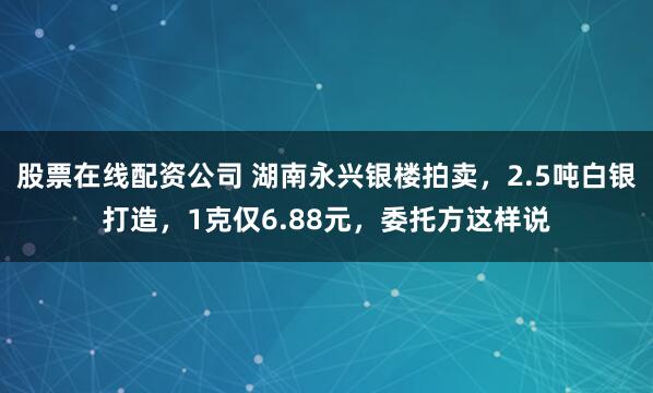 股票在线配资公司 湖南永兴银楼拍卖，2.5吨白银打造，1克仅6.88元，委托方这样说