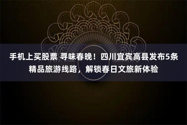 手机上买股票 寻味春晚！四川宜宾高县发布5条精品旅游线路，解锁春日文旅新体验