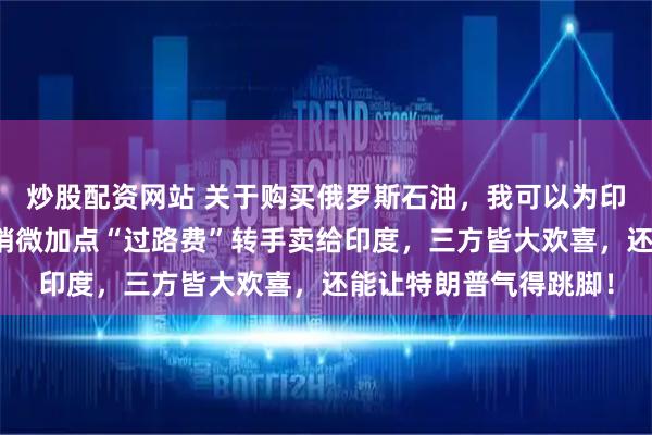 炒股配资网站 关于购买俄罗斯石油，我可以为印度出个好注意！中国稍微加点“过路费”转手卖给印度，三方皆大欢喜，还能让特朗普气得跳脚！
